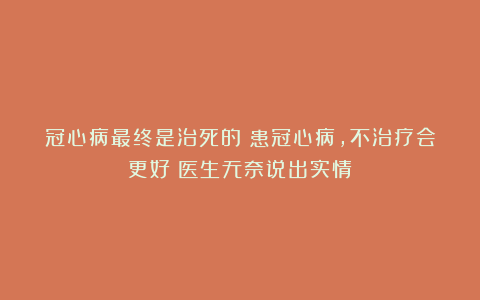 冠心病最终是治死的？患冠心病，不治疗会更好？医生无奈说出实情
