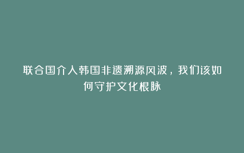 联合国介入韩国非遗溯源风波， 我们该如何守护文化根脉？