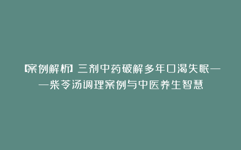 【案例解析】三剂中药破解多年口渴失眠——柴苓汤调理案例与中医养生智慧