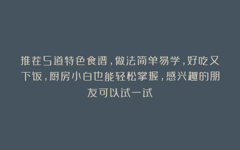 推荐5道特色食谱，做法简单易学，好吃又下饭，厨房小白也能轻松掌握，感兴趣的朋友可以试一试！