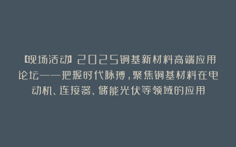 【现场活动】2025铜基新材料高端应用论坛——把握时代脉搏，聚焦铜基材料在电动机、连接器、储能光伏等领域的应用