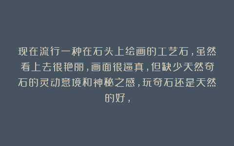 现在流行一种在石头上绘画的工艺石，虽然看上去很艳丽，画面很逼真，但缺少天然奇石的灵动意境和神秘之感，玩奇石还是天然的好，