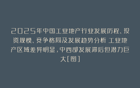 2025年中国工业地产行业发展历程、投资规模、竞争格局及发展趋势分析：工业地产区域差异明显，中西部发展滞后但潜力巨大[图]
