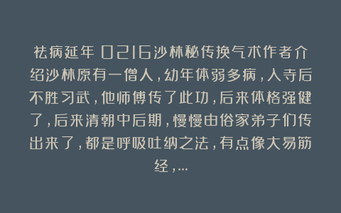 祛病延年：0216沙林秘传换气术作者介绍沙林原有一僧人，幼年体弱多病，入寺后不胜习武，他师傅传了此功，后来体格强健了，后来清朝中后期，慢慢由俗家弟子们传出来了，都是呼吸吐纳之法，有点像大易筋经，…