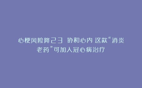 心梗风险降23%！协和心内：这款“消炎老药”可加入冠心病治疗！