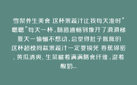 雪梨养生美食：这杯果蔬汁让我每天准时“嗯嗯”每天一杯，肠道通畅到像开了滑滑梯！夏天一偷懒不想动，总觉得肚子胀胀的？这杯超模同款果蔬汁一定要锁死！香蕉绵密、黄瓜清爽、生菜藏着满满膳食纤维，混着酸奶…