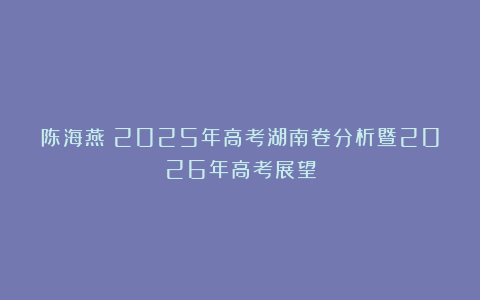 陈海燕：2025年高考湖南卷分析暨2026年高考展望