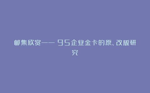 邮集欣赏——《95企业金卡的原、改版研究》