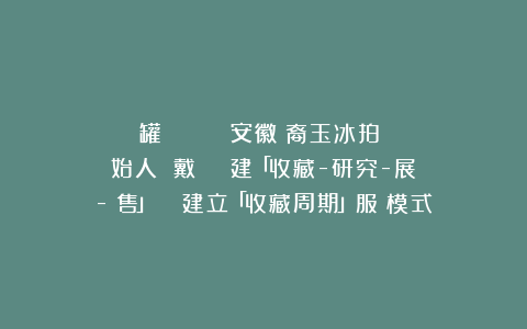 罐 專訪｜｛點將錄｝安徽龍裔玉冰拍賣創始人 戴園園──構建「收藏-研究-展覽-銷售」閉環 建立「收藏周期」服務模式
