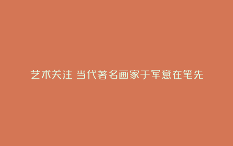 艺术关注丨当代著名画家于军意在笔先