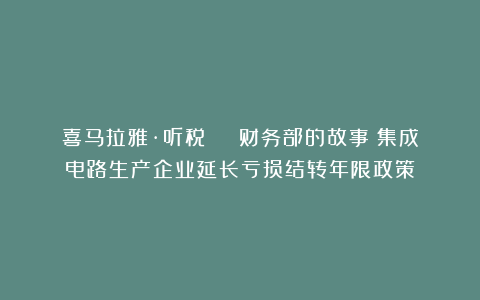 喜马拉雅·听税 | 财务部的故事：集成电路生产企业延长亏损结转年限政策