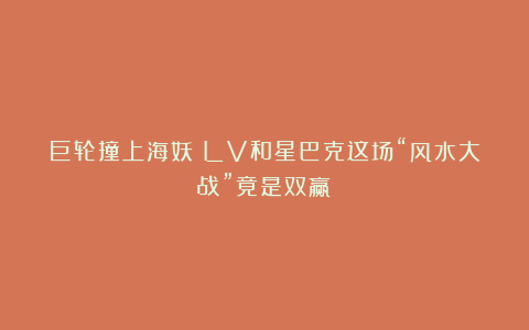 巨轮撞上海妖？LV和星巴克这场“风水大战”竟是双赢！