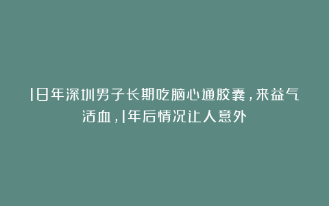 18年深圳男子长期吃脑心通胶囊，来益气活血，1年后情况让人意外