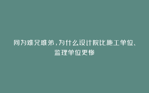 同为难兄难弟，为什么设计院比施工单位、监理单位更惨