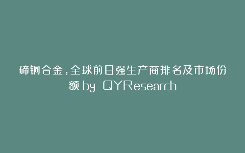 碲铜合金，全球前8强生产商排名及市场份额（by QYResearch）