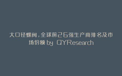 大口径蝶阀，全球前26强生产商排名及市场份额（by QYResearch）