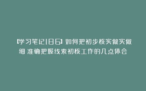 【学习笔记186】如何把初步核实做实做细？准确把握线索初核工作的几点体会