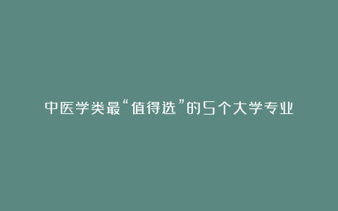 中医学类最“值得选”的5个大学专业！