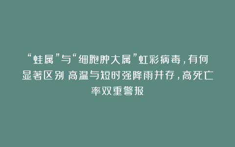 “蛙属”与“细胞肿大属”虹彩病毒，有何显著区别？高温与短时强降雨并存，高死亡率双重警报！
