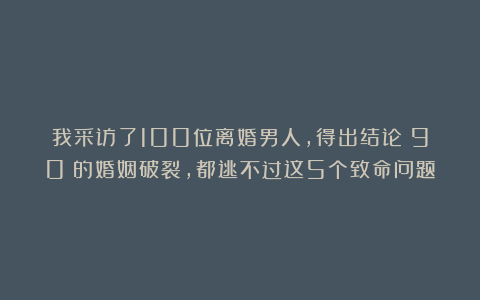我采访了100位离婚男人，得出结论：90%的婚姻破裂，都逃不过这5个致命问题