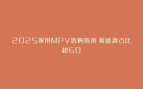 2025家用MPV选购指南：新能源占比超60%
