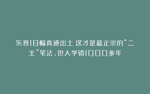 东晋18幅真迹出土！这才是最正宗的“二王”笔法，世人学错1000多年