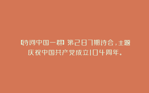 【诗词中国一群】第287期诗会，主题：庆祝中国共产党成立104周年。