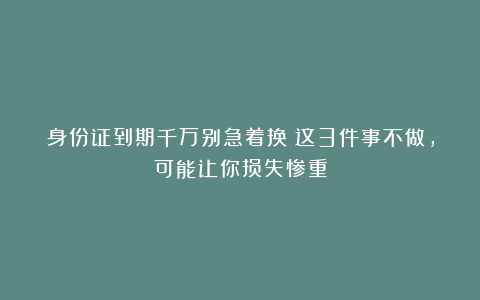 身份证到期千万别急着换！这3件事不做，可能让你损失惨重