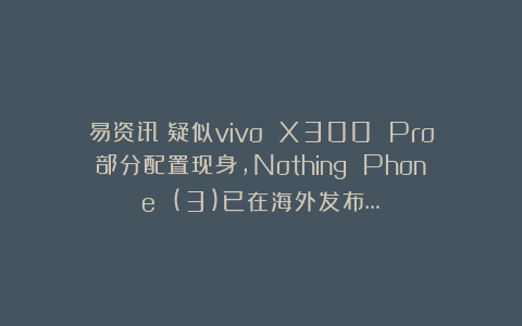 易资讯|疑似vivo X300 Pro部分配置现身，Nothing Phone (3)已在海外发布…