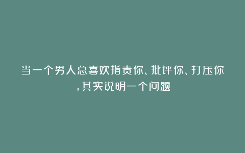 当一个男人总喜欢指责你、批评你、打压你，其实说明一个问题