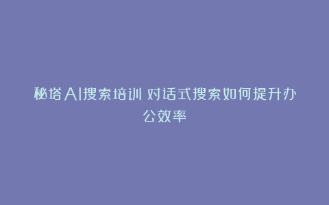 秘塔AI搜索培训:对话式搜索如何提升办公效率