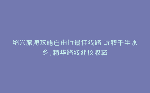 绍兴旅游攻略自由行最佳线路：玩转千年水乡，精华路线建议收藏！