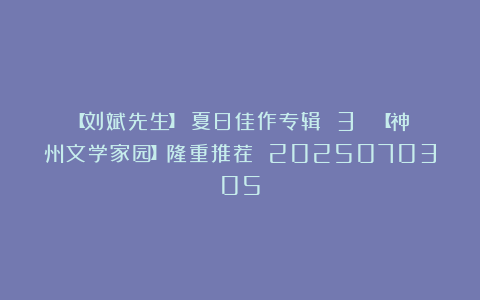【刘斌先生】《夏日佳作专辑 3 》【神州文学家园】隆重推荐 2025070305