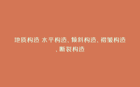 地质构造|水平构造、倾斜构造、褶皱构造、断裂构造