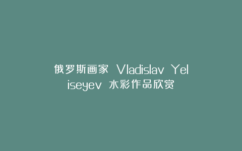 俄罗斯画家 Vladislav Yeliseyev 水彩作品欣赏