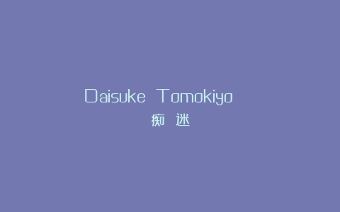 Daisuke Tomokiyo | 痴 迷