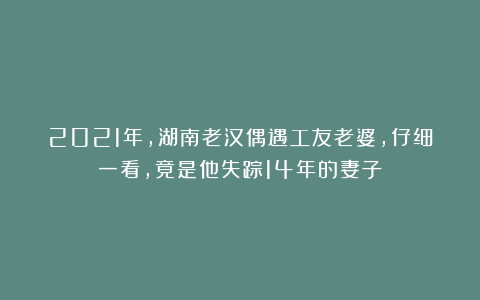 2021年,湖南老汉偶遇工友老婆,仔细一看,竟是他失踪14年的妻子
