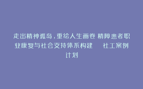 走出精神孤岛，重绘人生画卷！精障患者职业康复与社会支持体系构建 | 社工案例计划