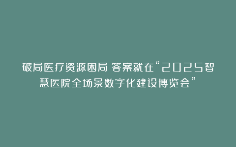破局医疗资源困局？答案就在“2025智慧医院全场景数字化建设博览会”！