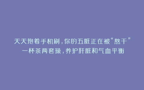 天天抱着手机刷，你的五脏正在被“熬干”！一杯茶两套操，养护肝脏和气血平衡