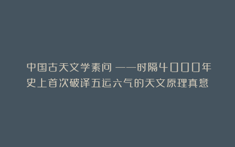 《中国古天文学素问》——时隔4000年史上首次破译五运六气的天文原理真意
