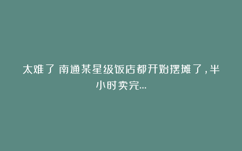 太难了！南通某星级饭店都开始摆摊了，半小时卖完…