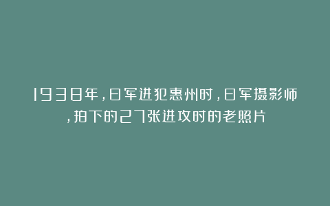 1938年，日军进犯惠州时，日军摄影师，拍下的27张进攻时的老照片