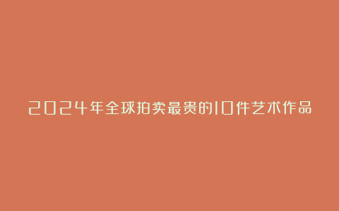 2024年全球拍卖最贵的10件艺术作品