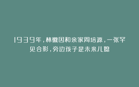 1939年，林徽因和亲家周培源，一张罕见合影，旁边孩子是未来儿媳
