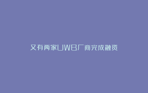 又有两家UWB厂商完成融资！