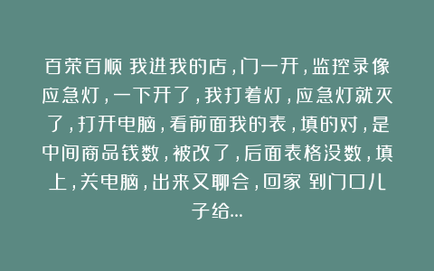 百荣百顺：我进我的店，门一开，监控录像应急灯，一下开了，我打着灯，应急灯就灭了，打开电脑，看前面我的表，填的对，是中间商品钱数，被改了，后面表格没数，填上，关电脑，出来又聊会，回家！到门口儿子给…