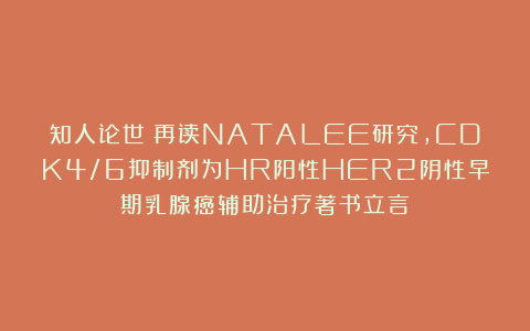 知人论世：再读NATALEE研究，CDK4/6抑制剂为HR阳性HER2阴性早期乳腺癌辅助治疗著书立言