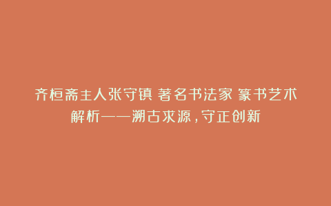 齐桓斋主人张守镇（著名书法家）篆书艺术解析——溯古求源，守正创新