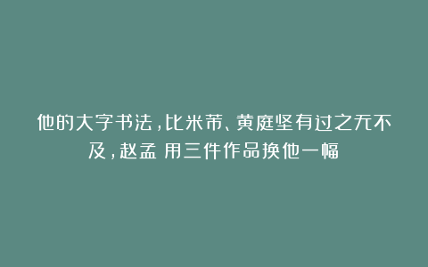 他的大字书法，比米芾、黄庭坚有过之无不及，赵孟頫用三件作品换他一幅！